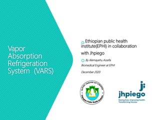 Vapor
Absorption
Refrigeration
System (VARS)
 Ethiopian public health
institute(EPHI) in collaboration
with Jhpiego
 By Alemayehu Assefa
Biomedical Engineer at EPHI
December 2020
 
