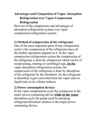 Advantages and Comparison of Vapor Absorption
Refrigeration over Vapor Compression
Refrigeration
Here are of the comparisons and advantages of
absorption refrigeration system over vapor
compression refrigeration system:
1) Method of compression of the refrigerant:
One of the most important parts of any refrigeration
cycle is the compression of the refrigerant since all
the further operations depend on it. In the vapor
compression refrigeration system the compression of
the refrigerant is done by compressor which can be of
reciprocating, rotating or centrifugal type. In the
vapor absorption refrigeration system, the
compression of the refrigerant is done by absorption
of the refrigerant by the absorbent. As the refrigerant
is absorbed, it gets converted from the vapor state to
liquid state so its volume reduces.
2) Power consumption devices:
In the vapor compression cycle the compressor is the
major power consuming device while in the vapor
absorption cycle the pump used for pumping
refrigerant-absorbent solution is the major power
consuming device.
 