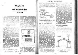 THE ABSORPTION SYSTEM
tain domestic applications have moving this was accomplished he extinguished
parts reduced to a minimum. the flame under the powder and pro-
Chapter 13 Fig. 13-2 illustrates a simple ah- ceeded to observe the characteristics
sorption system of the liquidabsorbent of the newly discovered substance.
A few moments after the flame had
THE ABSORPTION
been extinguished, Faraday began to
note a most unusual occurrence. The
liquid ammonia, instead of remaining
SYSTEM
quietly in the sealed test tube, beganto
t bubble and then to boil violently. Itwas
rapidly changing back into a vapor, and
the vapor was being reabsorbed by the
powder. Upon touching the end of the
The absorption system differsfrom so tube containing the boilingliquid, Fara-
the compression system in that it uses th day was astonished to find it intensely
heat energy instead of mechanical en- duced for the purpose of compariso cold. Ammonia, in changingfromliquid
ergy to make a change in the condi- with mechanical types of refrigerators
tions necessary to complete a refrig- The condensing coil, receiver, an
13.2. Elementary liquid absorbent cycle. A. Generator: form' extracted heat andit took
6. condenier: C. ueceiver; D. cooiing coil; E. Burner: this heat from thenearestthingathand,
eration cycle. This system uses gas. c F. water-in: G. w a t e r - ~ ~ t . which was the test tube itself.
kerosene, or an electric heating ele- u The diagram inFig. 13-3illustrates
ment a s a source of heat supply. 13-3. THE SOLID ABSORPTION the Faraday experiment.
13-1. TYPES OF ABSORPTION system does not work so simply 13-4. ABSORPTION SYSTEM
SYSTEMS the illustration portrays, but functio Michael Faraday, in 1824,perform- CHEMICALS
ed a series of experiments to liquefy
There are several usable combina- certain "fixed" gases -- gases which Several different chemical com-
tions of chemicals that have the prop- certain scientists believed could exist binations have heen used in absorption
erty that one may absorb the other with- only in vapor form. Among them was units,
out any chemical action taking place. ammonia, for it had always been re- Ammonia a s the refrigerant and
The 'substance bas the property to ab- garded a s a "fixed" gas. Faradayknew
sorb the other chemical when cool, but that silver chloride, a white powder,
will release the chemical when heated. had the peculiar property of absorbing
If the substance is a solid, the process large quantities of ammonia gas. He
i s sometimes called adsorbing while if therefore exposed silver chloride to
CHILLING
the substance i s a liquid, the process dry ammonia gas. When the powderhad ABIORBER
is called absorbing. absorbed all of the gas it would take.
There are two principal types of he sealed the ammonia-silver chloride
absorption refrigerators: one utilizing compound in a test tube which was bent
a solid absorbent material, the other to form an inverted "V." He then *
......
..
...
.
....
...
.
..:. 'P,
using a liquid absorbent. The liquid ab- ted the end of the tube containing :....
4 sorbent machine i s the most popular. powder and at the same time cooled - -
t -
These two types of absorption re- opposite end of the tube with water.
A
-
frigerators are typified by the Fara-
day, which is a solid absorbent type 13-1. Elementary solid absorbent cycle.
and by the Electrolux, which uses a
liquid absorbent. by leaving out the various cont
that are explained in detail later.
CONOENSER
13-2. THE ABSORPTION SYSTEM The most appealing feature of araday continued the heating pro-
system is the elimination of m ess until sufficientliquidammoniahad 13-3. Elementary operation of the interrniitent abiorp-
een produced for his purpose. When tion cycle.
Fig. 13-1 illustrates a simple ah-r parts down to a few valves, while (Faraday Reirigerator Carp.)
316 317
 