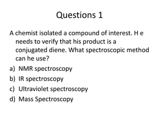 Questions 1
A chemist isolated a compound of interest. H e
  needs to verify that his product is a
  conjugated diene. What spectroscopic method
  can he use?
a) NMR spectroscopy
b) IR spectroscopy
c) Ultraviolet spectroscopy
d) Mass Spectroscopy
 
