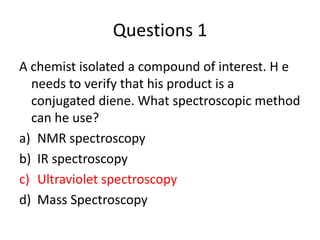 Questions 1
A chemist isolated a compound of interest. H e
  needs to verify that his product is a
  conjugated diene. What spectroscopic method
  can he use?
a) NMR spectroscopy
b) IR spectroscopy
c) Ultraviolet spectroscopy
d) Mass Spectroscopy
 