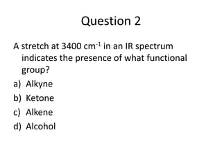 Question 2
A stretch at 3400 cm-1 in an IR spectrum
  indicates the presence of what functional
  group?
a) Alkyne
b) Ketone
c) Alkene
d) Alcohol
 