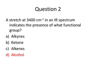 Question 2
A stretch at 3400 cm-1 in an IR spectrum
  indicates the presence of what functional
  group?
a) Alkynes
b) Ketone
c) Alkenes
d) Alcohol
 