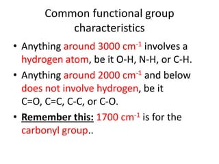 Common functional group
           characteristics
• Anything around 3000 cm-1 involves a
  hydrogen atom, be it O-H, N-H, or C-H.
• Anything around 2000 cm-1 and below
  does not involve hydrogen, be it
  C=O, C=C, C-C, or C-O.
• Remember this: 1700 cm-1 is for the
  carbonyl group..
 