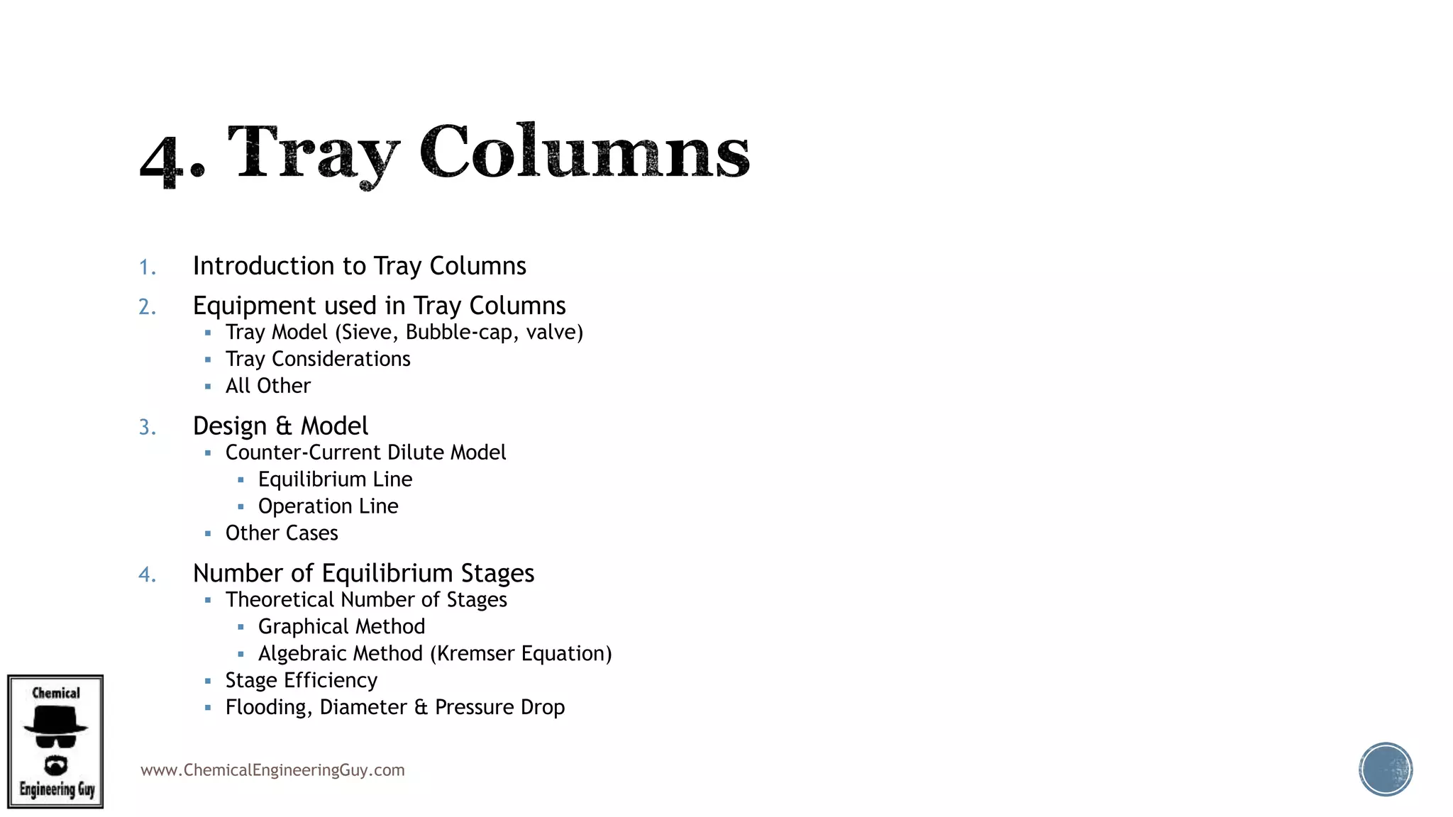 www.ChemicalEngineeringGuy.com
1. Introduction to Tray Columns
2. Equipment used in Tray Columns
 Tray Model (Sieve, Bubble-cap, valve)
 Tray Considerations
 All Other
3. Design & Model
 Counter-Current Dilute Model
 Equilibrium Line
 Operation Line
 Other Cases
4. Number of Equilibrium Stages
 Theoretical Number of Stages
 Graphical Method
 Algebraic Method (Kremser Equation)
 Stage Efficiency
 Flooding, Diameter & Pressure Drop
 