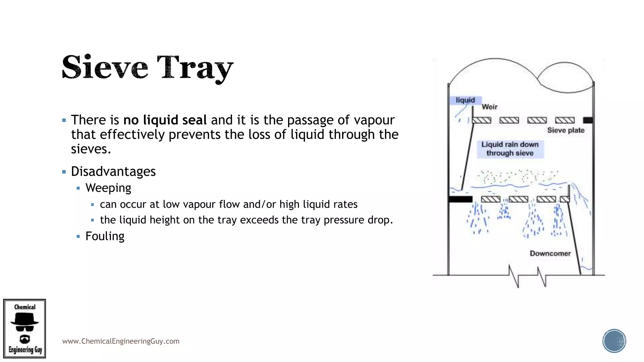 www.ChemicalEngineeringGuy.com
 There is no liquid seal and it is the passage of vapour
that effectively prevents the loss of liquid through the
sieves.
 Disadvantages
 Weeping
 can occur at low vapour flow and/or high liquid rates
 the liquid height on the tray exceeds the tray pressure drop.
 Fouling
 