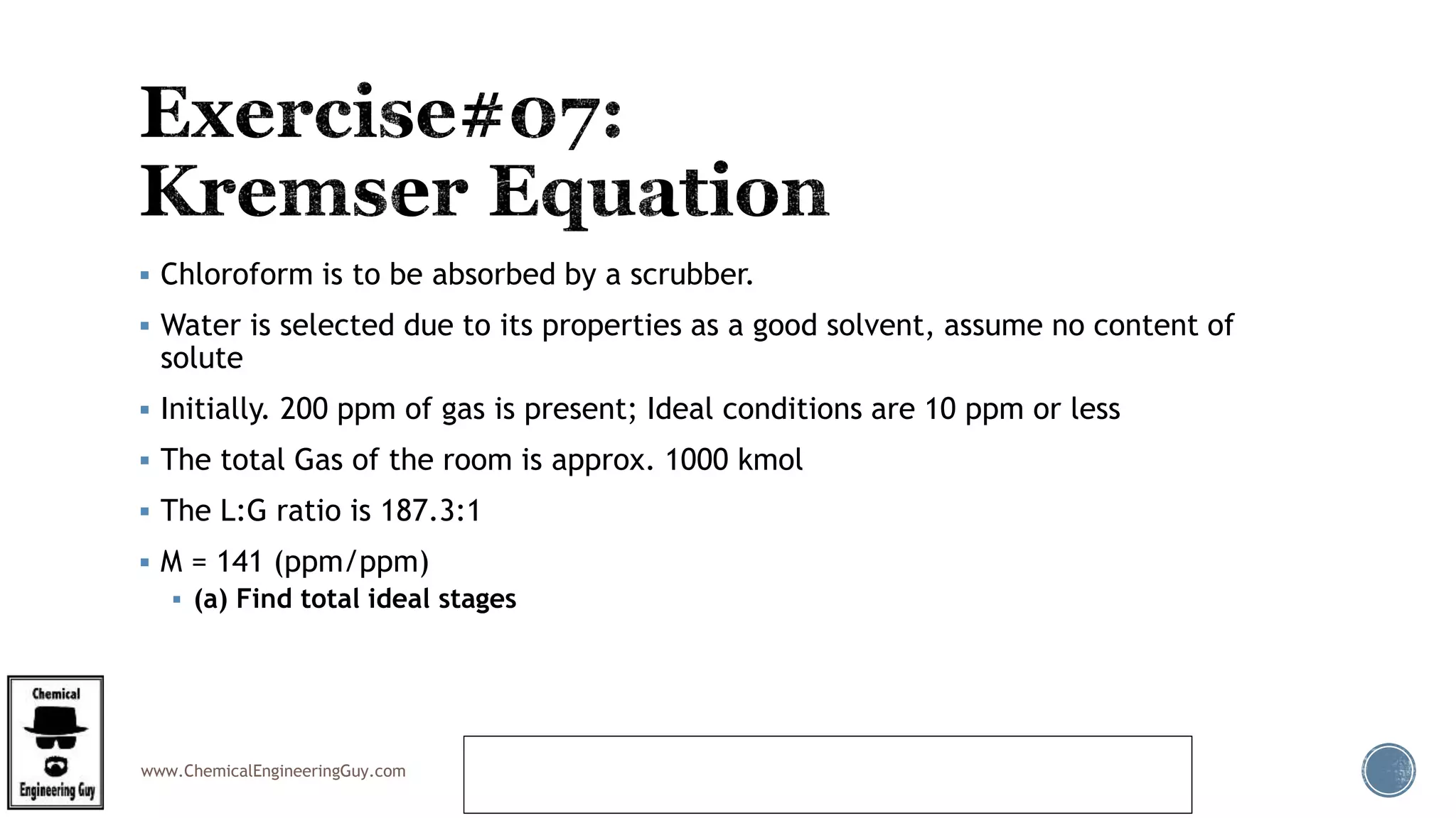 www.ChemicalEngineeringGuy.com
 Chloroform is to be absorbed by a scrubber.
 Water is selected due to its properties as a good solvent, assume no content of
solute
 Initially. 200 ppm of gas is present; Ideal conditions are 10 ppm or less
 The total Gas of the room is approx. 1000 kmol
 The L:G ratio is 187.3:1
 M = 141 (ppm/ppm)
 (a) Find total ideal stages
https://www.youtube.com/watch?v=dByYrj7-
tYQ&feature=youtu.be&list=PL61BFC1C064B40049
 