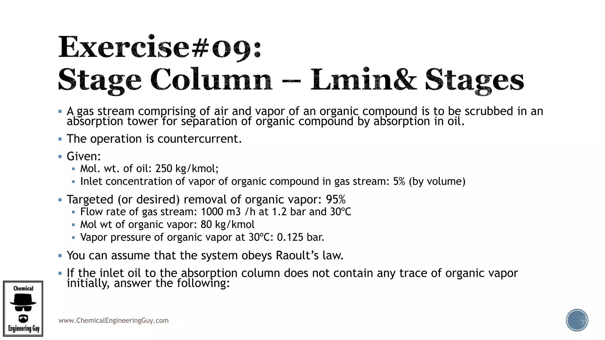 www.ChemicalEngineeringGuy.com
 A gas stream comprising of air and vapor of an organic compound is to be scrubbed in an
absorption tower for separation of organic compound by absorption in oil.
 The operation is countercurrent.
 Given:
 Mol. wt. of oil: 250 kg/kmol;
 Inlet concentration of vapor of organic compound in gas stream: 5% (by volume)
 Targeted (or desired) removal of organic vapor: 95%
 Flow rate of gas stream: 1000 m3 /h at 1.2 bar and 30ºC
 Mol wt of organic vapor: 80 kg/kmol
 Vapor pressure of organic vapor at 30ºC: 0.125 bar.
 You can assume that the system obeys Raoult’s law.
 If the inlet oil to the absorption column does not contain any trace of organic vapor
initially, answer the following:
 