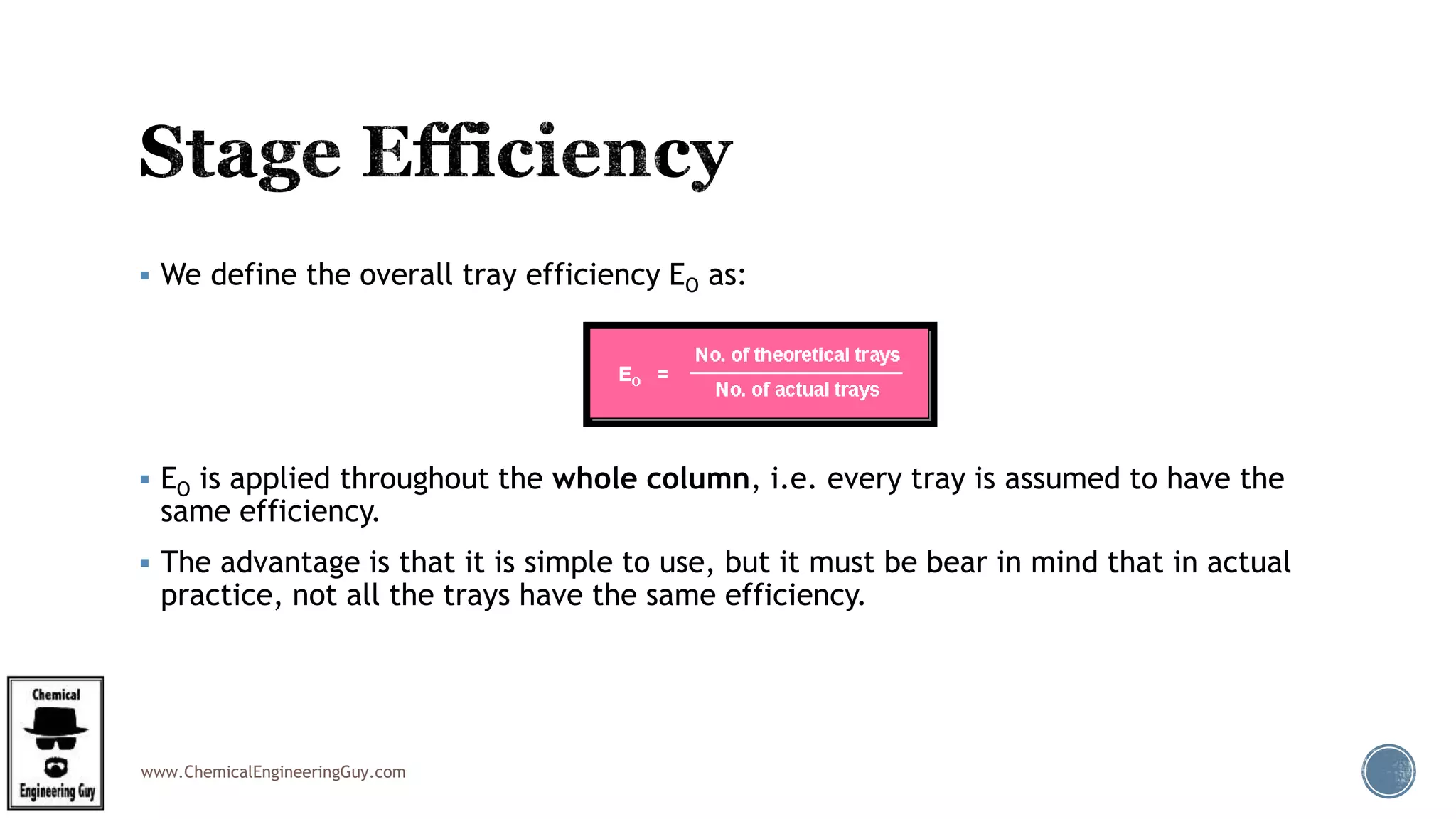 www.ChemicalEngineeringGuy.com
 We define the overall tray efficiency EO as:
 EO is applied throughout the whole column, i.e. every tray is assumed to have the
same efficiency.
 The advantage is that it is simple to use, but it must be bear in mind that in actual
practice, not all the trays have the same efficiency.
 