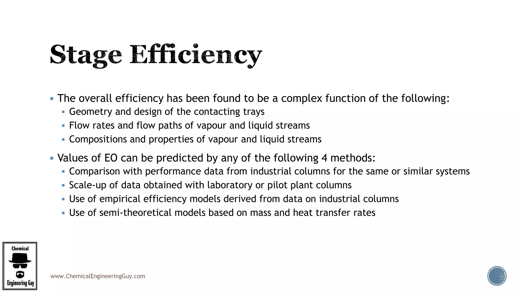 www.ChemicalEngineeringGuy.com
 The overall efficiency has been found to be a complex function of the following:
 Geometry and design of the contacting trays
 Flow rates and flow paths of vapour and liquid streams
 Compositions and properties of vapour and liquid streams
 Values of EO can be predicted by any of the following 4 methods:
 Comparison with performance data from industrial columns for the same or similar systems
 Scale-up of data obtained with laboratory or pilot plant columns
 Use of empirical efficiency models derived from data on industrial columns
 Use of semi-theoretical models based on mass and heat transfer rates
 