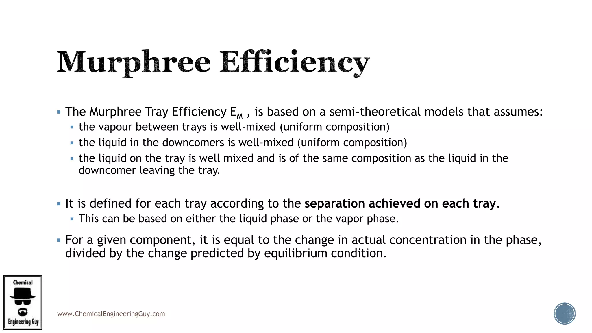 www.ChemicalEngineeringGuy.com
 The Murphree Tray Efficiency EM , is based on a semi-theoretical models that assumes:
 the vapour between trays is well-mixed (uniform composition)
 the liquid in the downcomers is well-mixed (uniform composition)
 the liquid on the tray is well mixed and is of the same composition as the liquid in the
downcomer leaving the tray.
 It is defined for each tray according to the separation achieved on each tray.
 This can be based on either the liquid phase or the vapor phase.
 For a given component, it is equal to the change in actual concentration in the phase,
divided by the change predicted by equilibrium condition.
 