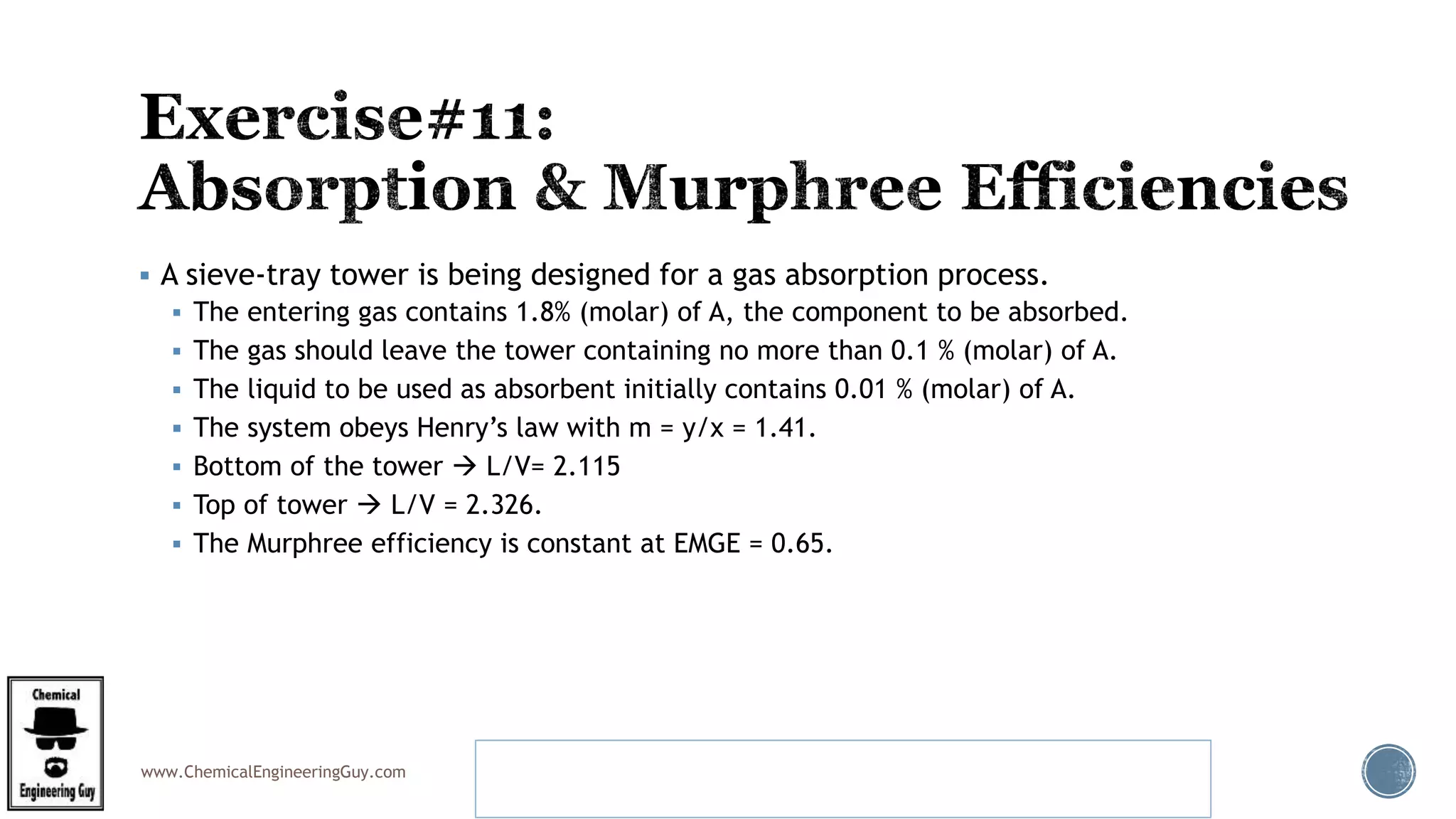www.ChemicalEngineeringGuy.com
 A sieve-tray tower is being designed for a gas absorption process.
 The entering gas contains 1.8% (molar) of A, the component to be absorbed.
 The gas should leave the tower containing no more than 0.1 % (molar) of A.
 The liquid to be used as absorbent initially contains 0.01 % (molar) of A.
 The system obeys Henry’s law with m = y/x = 1.41.
 Bottom of the tower  L/V= 2.115
 Top of tower  L/V = 2.326.
 The Murphree efficiency is constant at EMGE = 0.65.
Example 5.1 Number of Real Sieve Trays in an Absorber
Benitez – Mass Transfer Operations
 