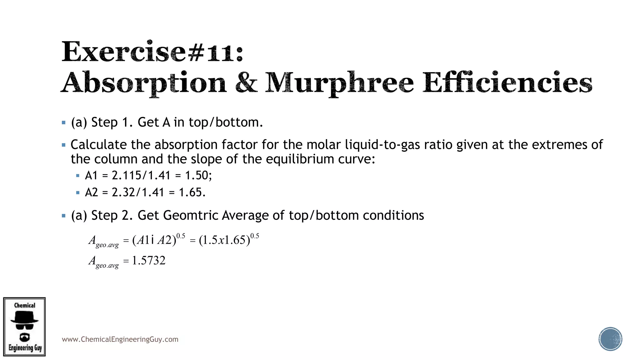www.ChemicalEngineeringGuy.com
 (a) Step 1. Get A in top/bottom.
 Calculate the absorption factor for the molar liquid-to-gas ratio given at the extremes of
the column and the slope of the equilibrium curve:
 A1 = 2.115/1.41 = 1.50;
 A2 = 2.32/1.41 = 1.65.
 (a) Step 2. Get Geomtric Average of top/bottom conditions
Ageo.avg = (A1iA2)0.5
= (1.5x1.65)0.5
Ageo.avg =1.5732
 