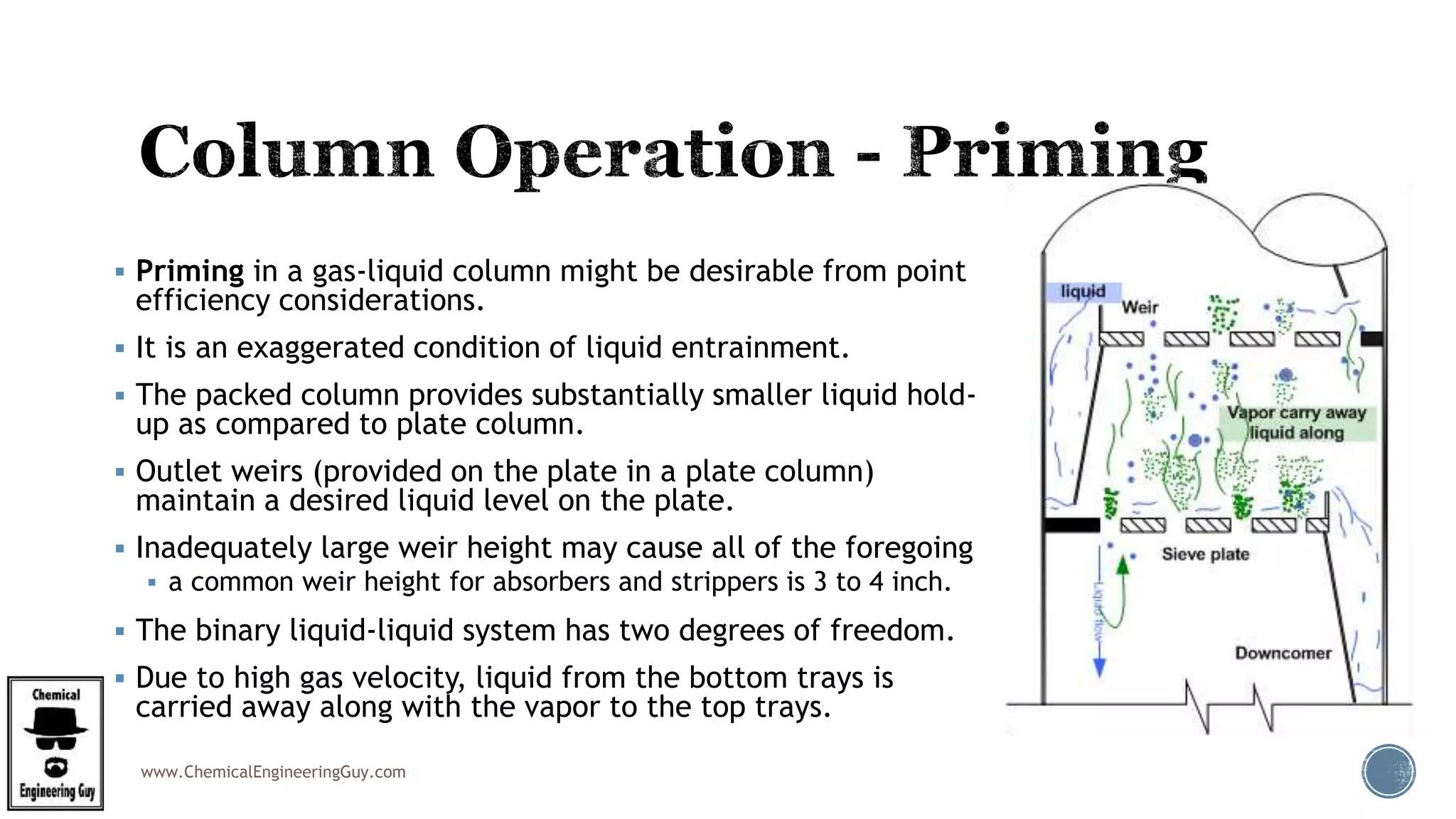 www.ChemicalEngineeringGuy.com
 Priming in a gas-liquid column might be desirable from point
efficiency considerations.
 It is an exaggerated condition of liquid entrainment.
 The packed column provides substantially smaller liquid hold-
up as compared to plate column.
 Outlet weirs (provided on the plate in a plate column)
maintain a desired liquid level on the plate.
 Inadequately large weir height may cause all of the foregoing
 a common weir height for absorbers and strippers is 3 to 4 inch.
 The binary liquid-liquid system has two degrees of freedom.
 Due to high gas velocity, liquid from the bottom trays is
carried away along with the vapor to the top trays.
 
