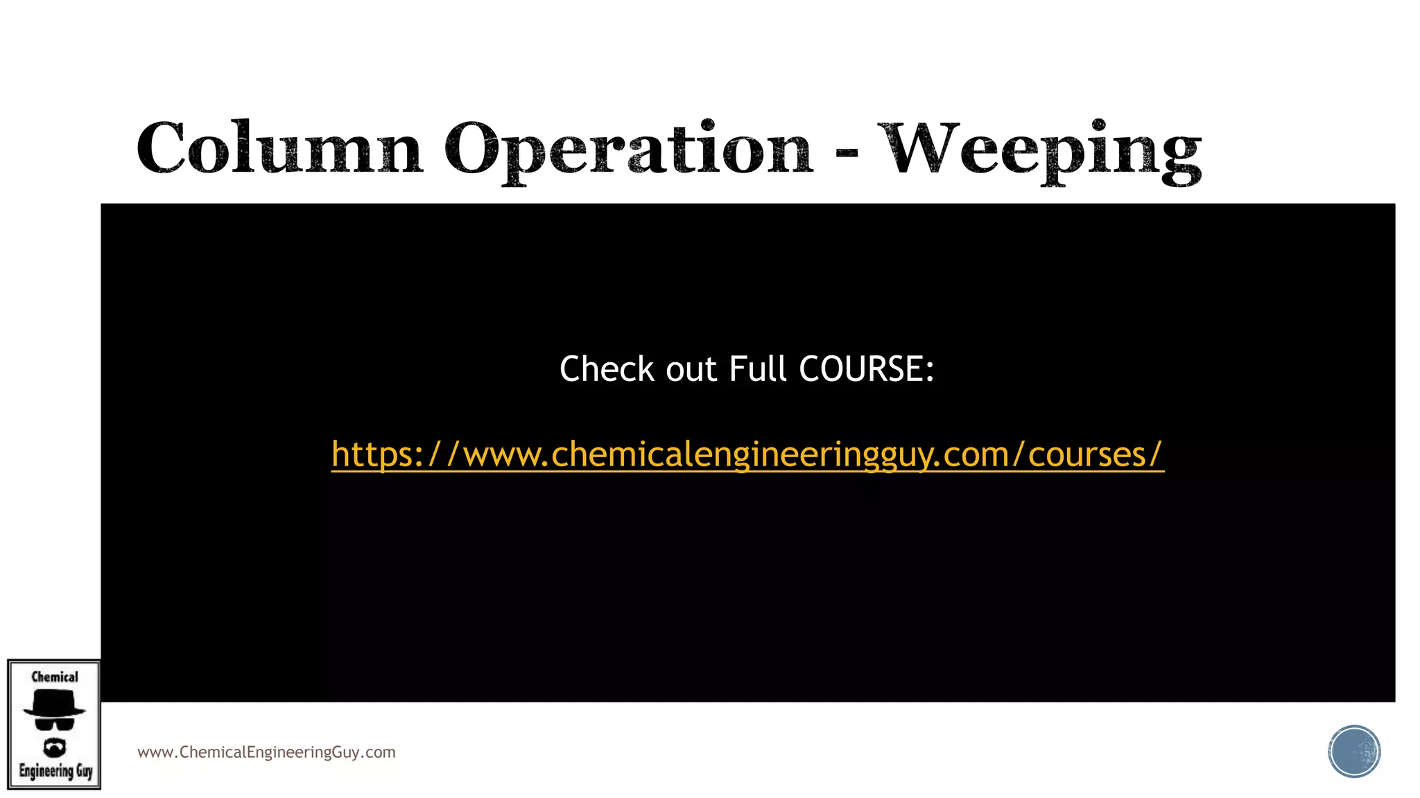 www.ChemicalEngineeringGuy.com
 Weeping is due to at low gas velocity which is not equal to
liquid flow velocity, and the liquid is not enough resisted to
hold on the tray pass from the downcomers.
 The complete liquid will flow through the openings in the
tray itself.
 Weeping occurs when gas velocities (in a plate column) are
too low.
 Most of the liquid is rained down from tray openings and
some through the downcomer.
Check out Full COURSE:
https://www.chemicalengineeringguy.com/courses/
 