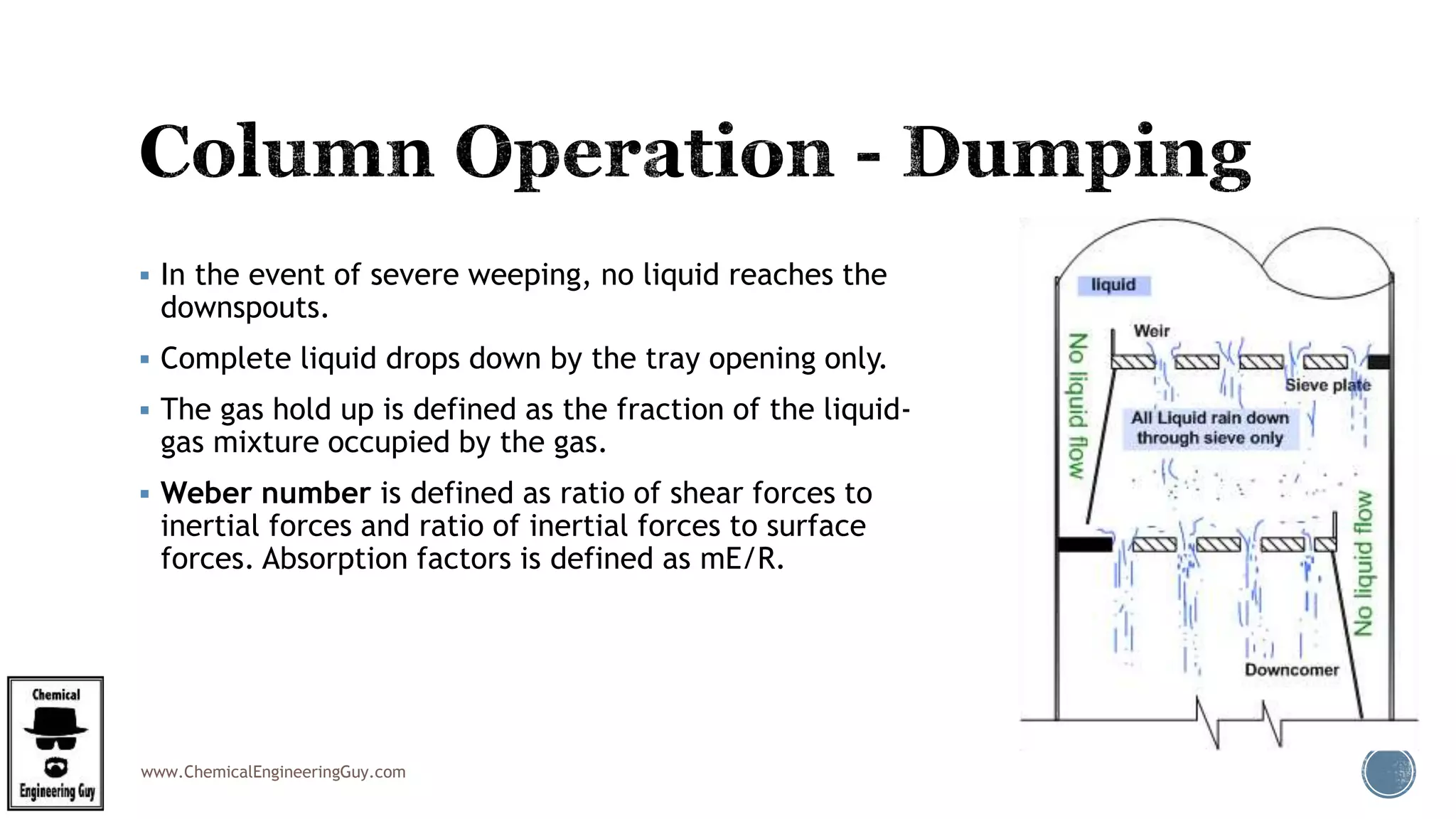 www.ChemicalEngineeringGuy.com
 In the event of severe weeping, no liquid reaches the
downspouts.
 Complete liquid drops down by the tray opening only.
 The gas hold up is defined as the fraction of the liquid-
gas mixture occupied by the gas.
 Weber number is defined as ratio of shear forces to
inertial forces and ratio of inertial forces to surface
forces. Absorption factors is defined as mE/R.
 