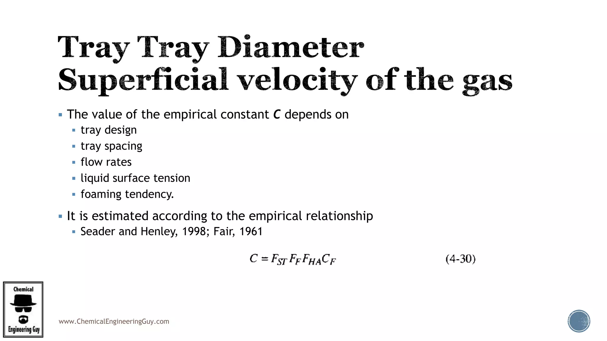 www.ChemicalEngineeringGuy.com
 The value of the empirical constant C depends on
 tray design
 tray spacing
 flow rates
 liquid surface tension
 foaming tendency.
 It is estimated according to the empirical relationship
 Seader and Henley, 1998; Fair, 1961
 