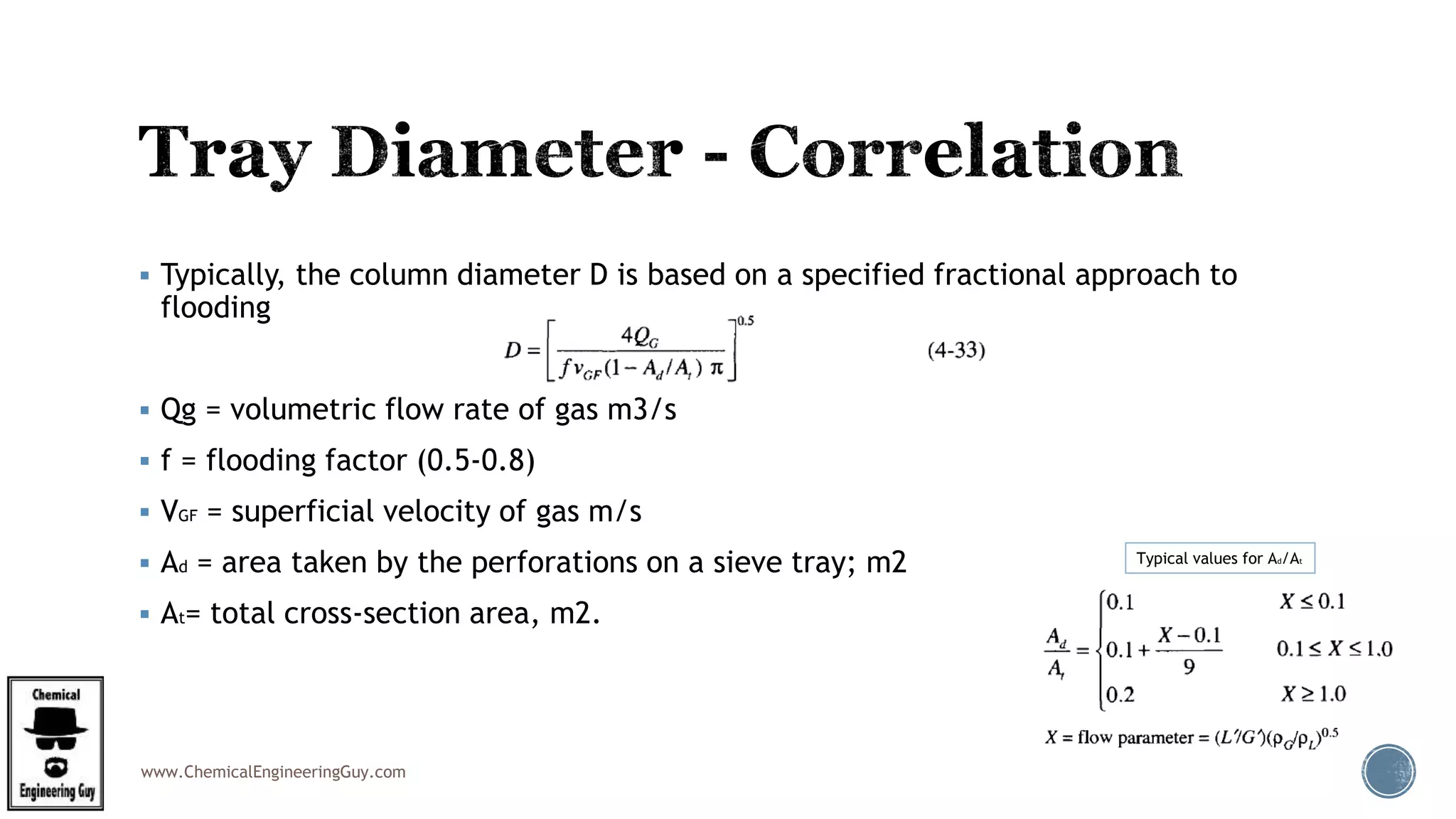 www.ChemicalEngineeringGuy.com
 Typically, the column diameter D is based on a specified fractional approach to
flooding
 Qg = volumetric flow rate of gas m3/s
 f = flooding factor (0.5-0.8)
 VGF = superficial velocity of gas m/s
 Ad = area taken by the perforations on a sieve tray; m2
 At= total cross-section area, m2.
Typical values for Ad/At
 