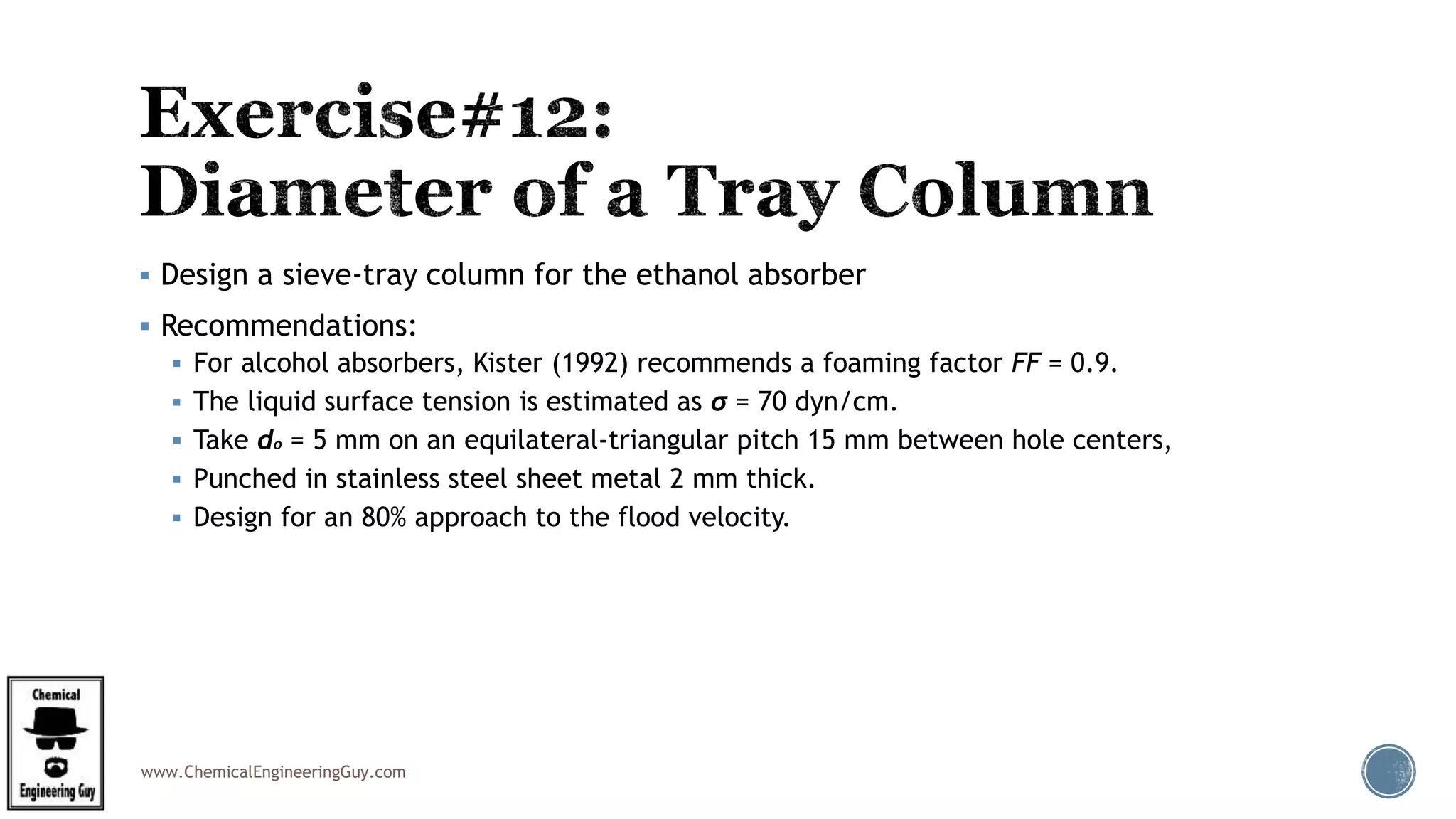 www.ChemicalEngineeringGuy.com
 Design a sieve-tray column for the ethanol absorber
 Recommendations:
 For alcohol absorbers, Kister (1992) recommends a foaming factor FF = 0.9.
 The liquid surface tension is estimated as σ = 70 dyn/cm.
 Take do = 5 mm on an equilateral-triangular pitch 15 mm between hole centers,
 Punched in stainless steel sheet metal 2 mm thick.
 Design for an 80% approach to the flood velocity.
 