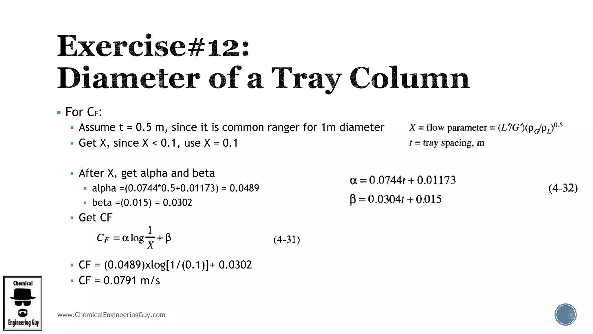 www.ChemicalEngineeringGuy.com
 For CF:
 Assume t = 0.5 m, since it is common ranger for 1m diameter
 Get X, since X < 0.1, use X = 0.1
 After X, get alpha and beta
 alpha =(0.0744*0.5+0.01173) = 0.0489
 beta =(0.015) = 0.0302
 Get CF
 CF = (0.0489)xlog[1/(0.1)]+ 0.0302
 CF = 0.0791 m/s
 
