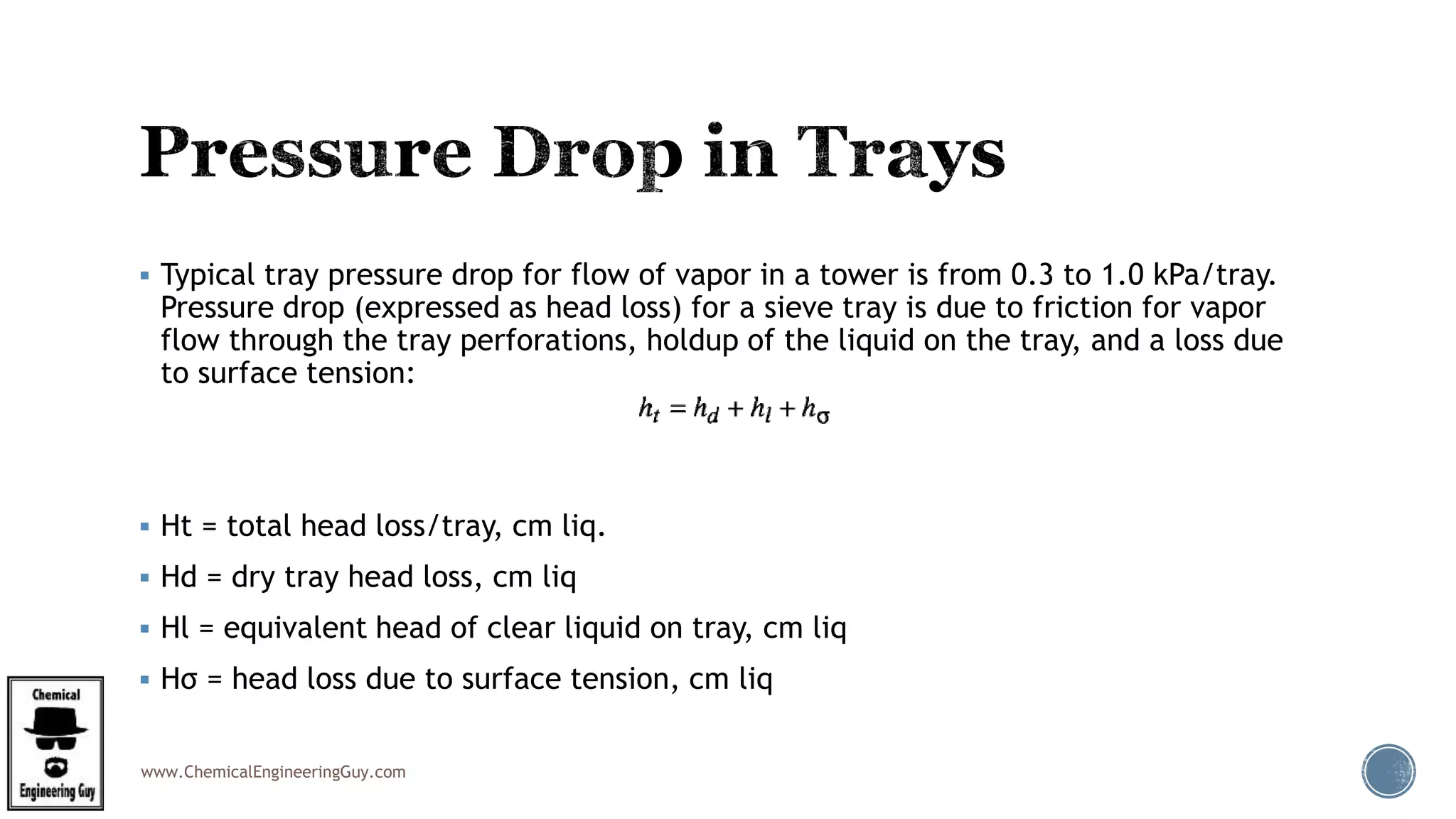 www.ChemicalEngineeringGuy.com
 Typical tray pressure drop for flow of vapor in a tower is from 0.3 to 1.0 kPa/tray.
Pressure drop (expressed as head loss) for a sieve tray is due to friction for vapor
flow through the tray perforations, holdup of the liquid on the tray, and a loss due
to surface tension:
 Ht = total head loss/tray, cm liq.
 Hd = dry tray head loss, cm liq
 Hl = equivalent head of clear liquid on tray, cm liq
 Hσ = head loss due to surface tension, cm liq
 