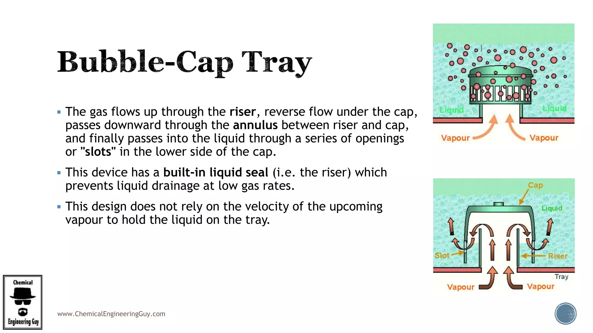 www.ChemicalEngineeringGuy.com
 The gas flows up through the riser, reverse flow under the cap,
passes downward through the annulus between riser and cap,
and finally passes into the liquid through a series of openings
or "slots" in the lower side of the cap.
 This device has a built-in liquid seal (i.e. the riser) which
prevents liquid drainage at low gas rates.
 This design does not rely on the velocity of the upcoming
vapour to hold the liquid on the tray.
 