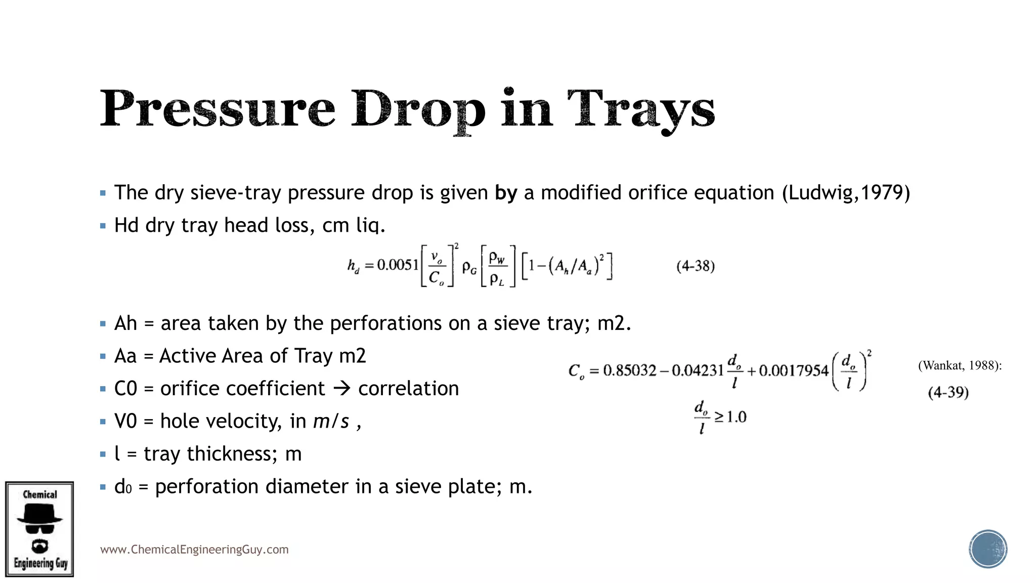 www.ChemicalEngineeringGuy.com
 The dry sieve-tray pressure drop is given by a modified orifice equation (Ludwig,1979)
 Hd dry tray head loss, cm liq.
 Ah = area taken by the perforations on a sieve tray; m2.
 Aa = Active Area of Tray m2
 C0 = orifice coefficient  correlation
 V0 = hole velocity, in m/s ,
 l = tray thickness; m
 d0 = perforation diameter in a sieve plate; m.
(Wankat, 1988):
 
