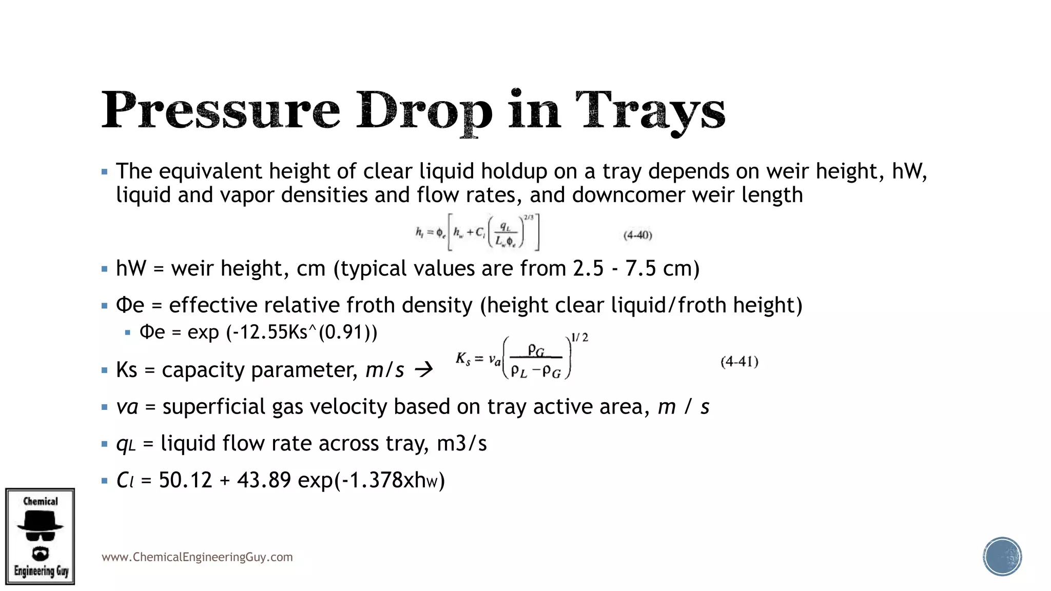 www.ChemicalEngineeringGuy.com
 The equivalent height of clear liquid holdup on a tray depends on weir height, hW,
liquid and vapor densities and flow rates, and downcomer weir length
 hW = weir height, cm (typical values are from 2.5 - 7.5 cm)
 Φe = effective relative froth density (height clear liquid/froth height)
 Φe = exp (-12.55Ks^(0.91))
 Ks = capacity parameter, m/s 
 va = superficial gas velocity based on tray active area, m / s
 qL = liquid flow rate across tray, m3/s
 Cl = 50.12 + 43.89 exp(-1.378xhW)
 