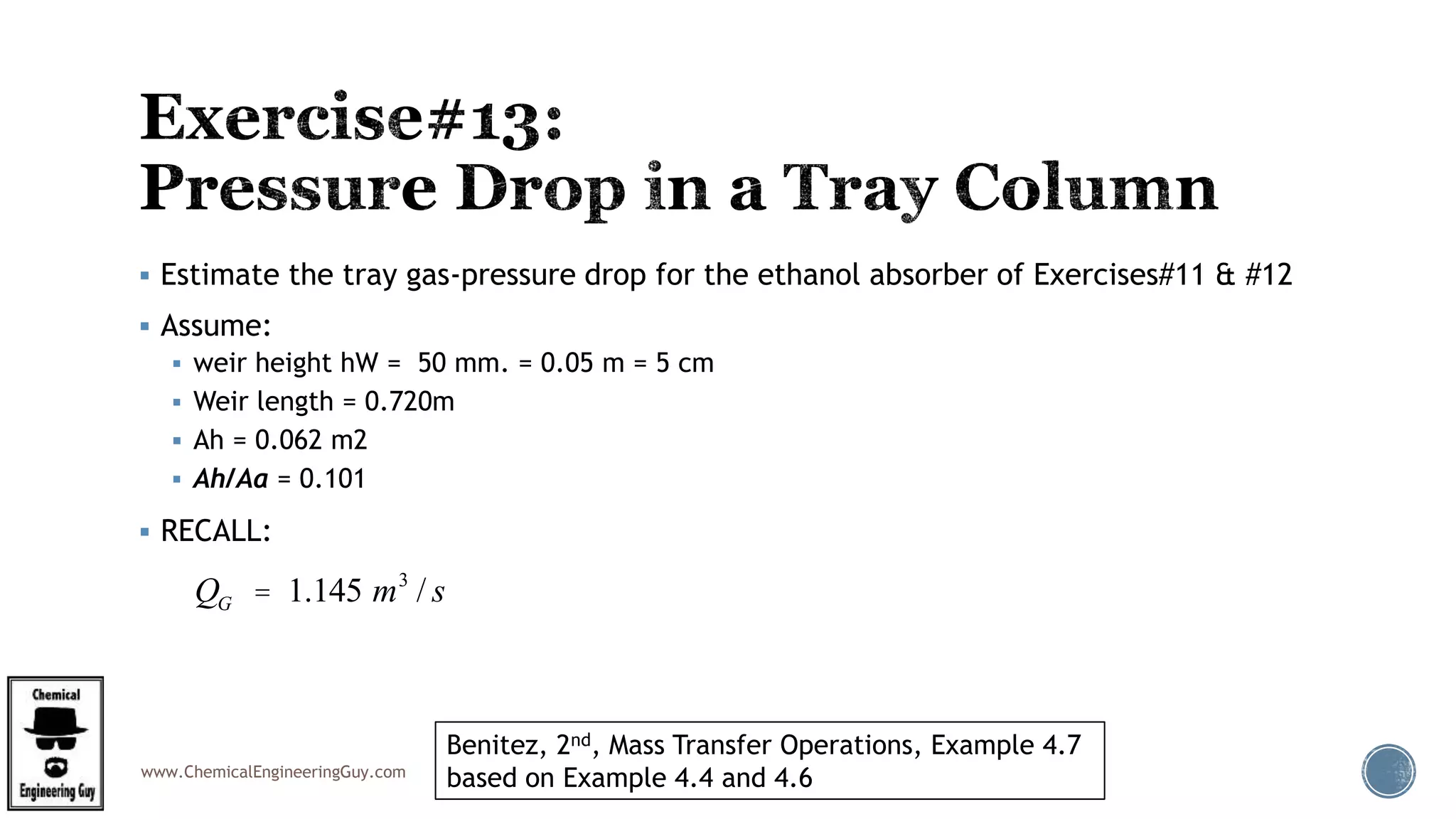 www.ChemicalEngineeringGuy.com
 Estimate the tray gas-pressure drop for the ethanol absorber of Exercises#11 & #12
 Assume:
 weir height hW = 50 mm. = 0.05 m = 5 cm
 Weir length = 0.720m
 Ah = 0.062 m2
 Ah/Aa = 0.101
 RECALL:
Benitez, 2nd, Mass Transfer Operations, Example 4.7
based on Example 4.4 and 4.6
QG = 1.145 m3
/ s
 