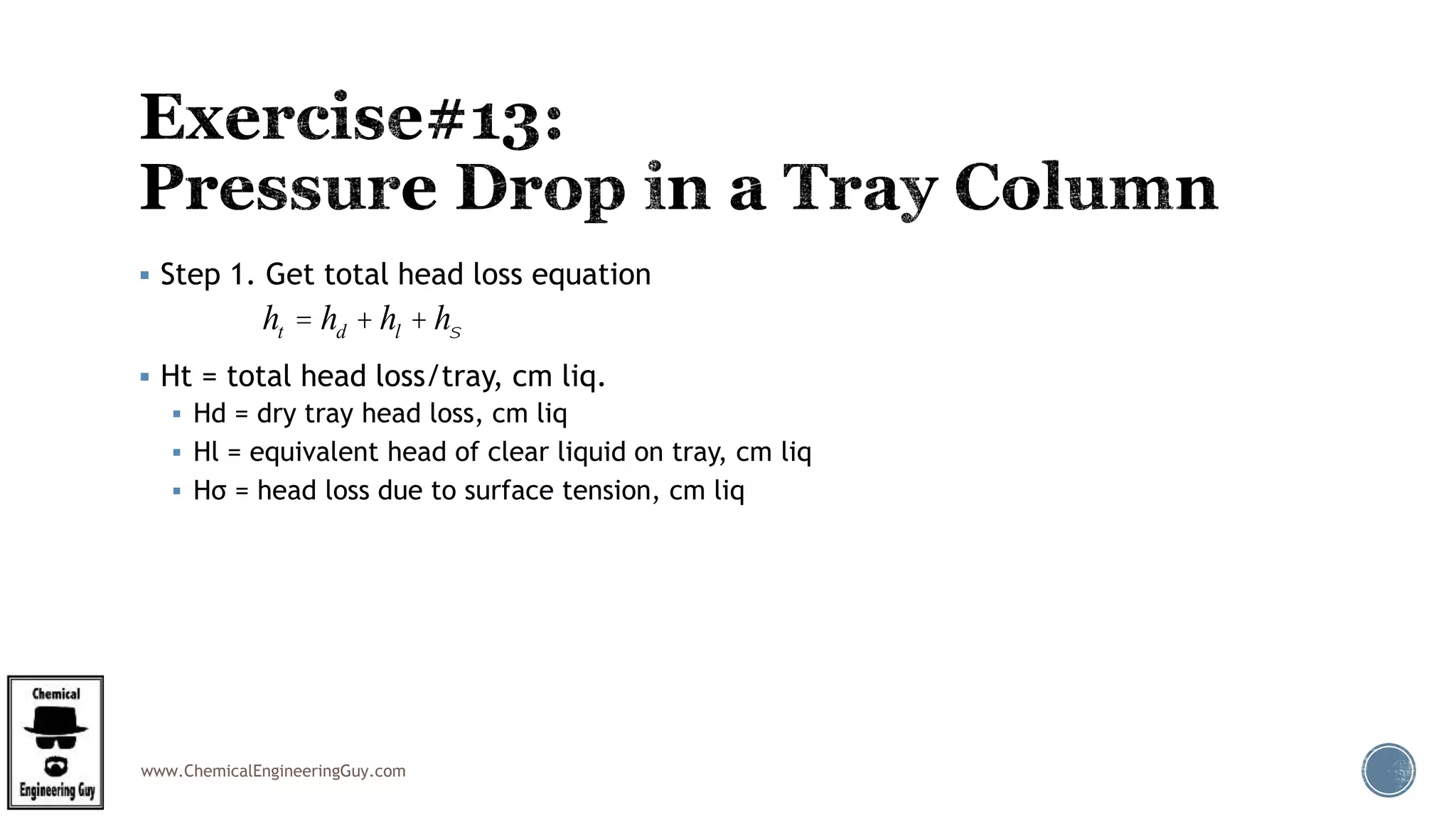 www.ChemicalEngineeringGuy.com
 Step 1. Get total head loss equation
 Ht = total head loss/tray, cm liq.
 Hd = dry tray head loss, cm liq
 Hl = equivalent head of clear liquid on tray, cm liq
 Hσ = head loss due to surface tension, cm liq
ht = hd + hl + hs
 