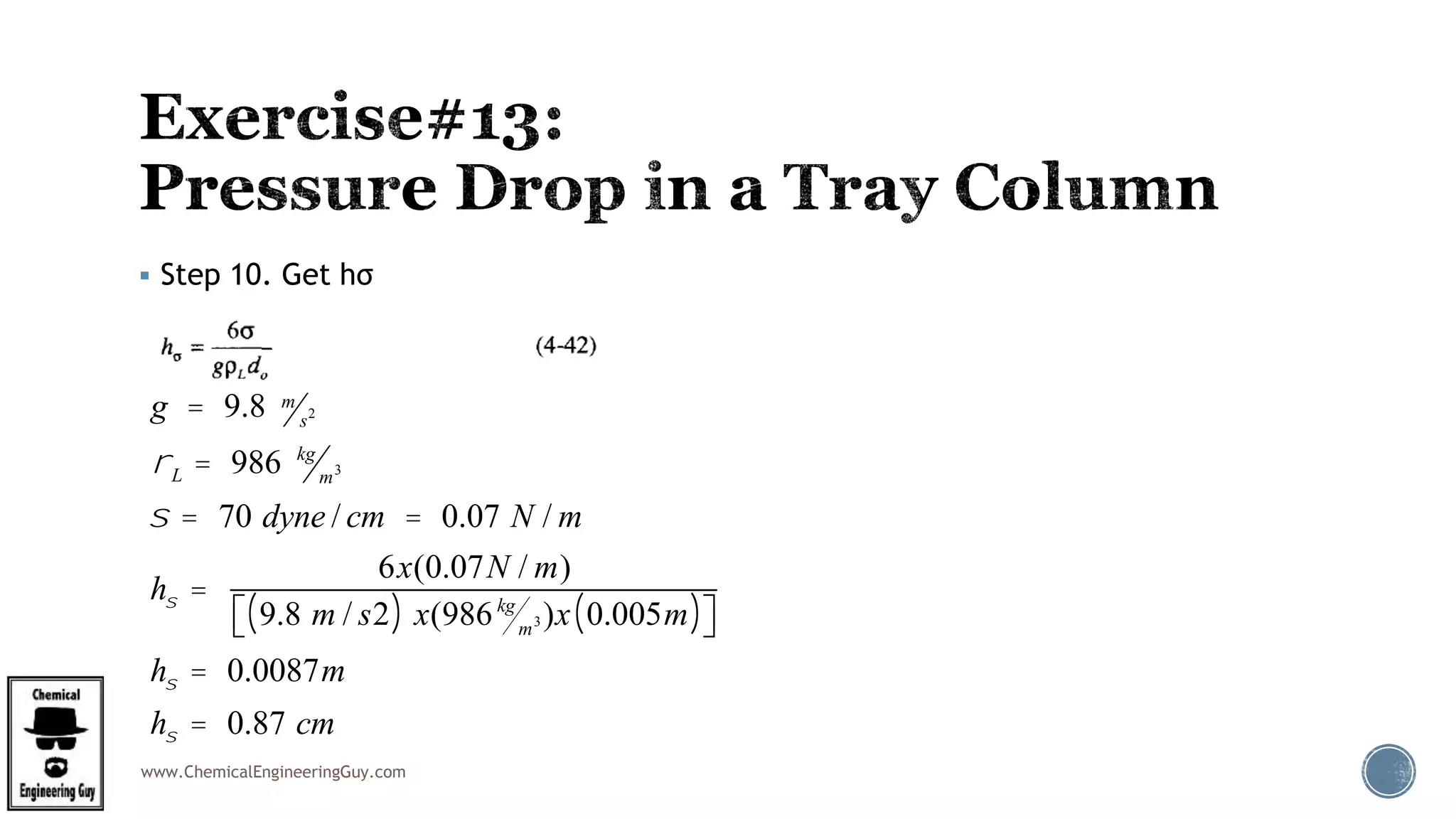 www.ChemicalEngineeringGuy.com
 Step 10. Get hσ
g = 9.8 m
s2
rL = 986 kg
m3
s = 70 dyne / cm = 0.07 N / m
hs =
6x(0.07N / m)
9.8 m / s2( ) x(986kg
m3 )x 0.005m( )éë ùû
hs = 0.0087m
hs = 0.87 cm
 