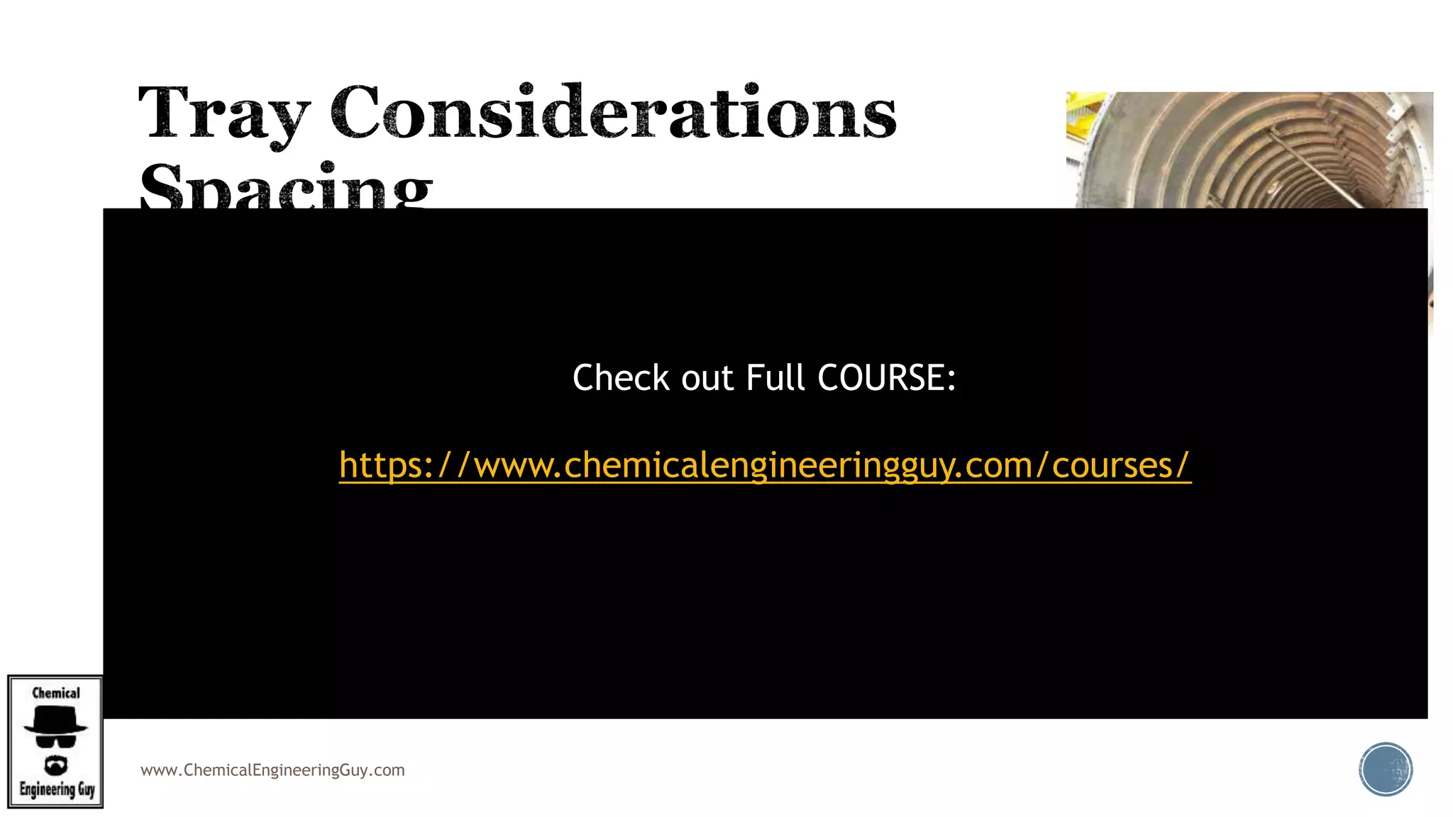 www.ChemicalEngineeringGuy.com
 Tray spacing is usually set to allow easy access for maintenance.
 Typical spacing: 18 - 24-inch
 Max Spacing  to 36-inch
 24-inch spacing  easier to maintain, less fouling and corrosive service.
 Increasing tray spacing necessarily will:
 add to the column height requirements.
 Larger tray spacing may be required where the trays require elaborate support structures
(e.g. beams)
 It may interfere with vapour disengagement.
Check out Full COURSE:
https://www.chemicalengineeringguy.com/courses/
 