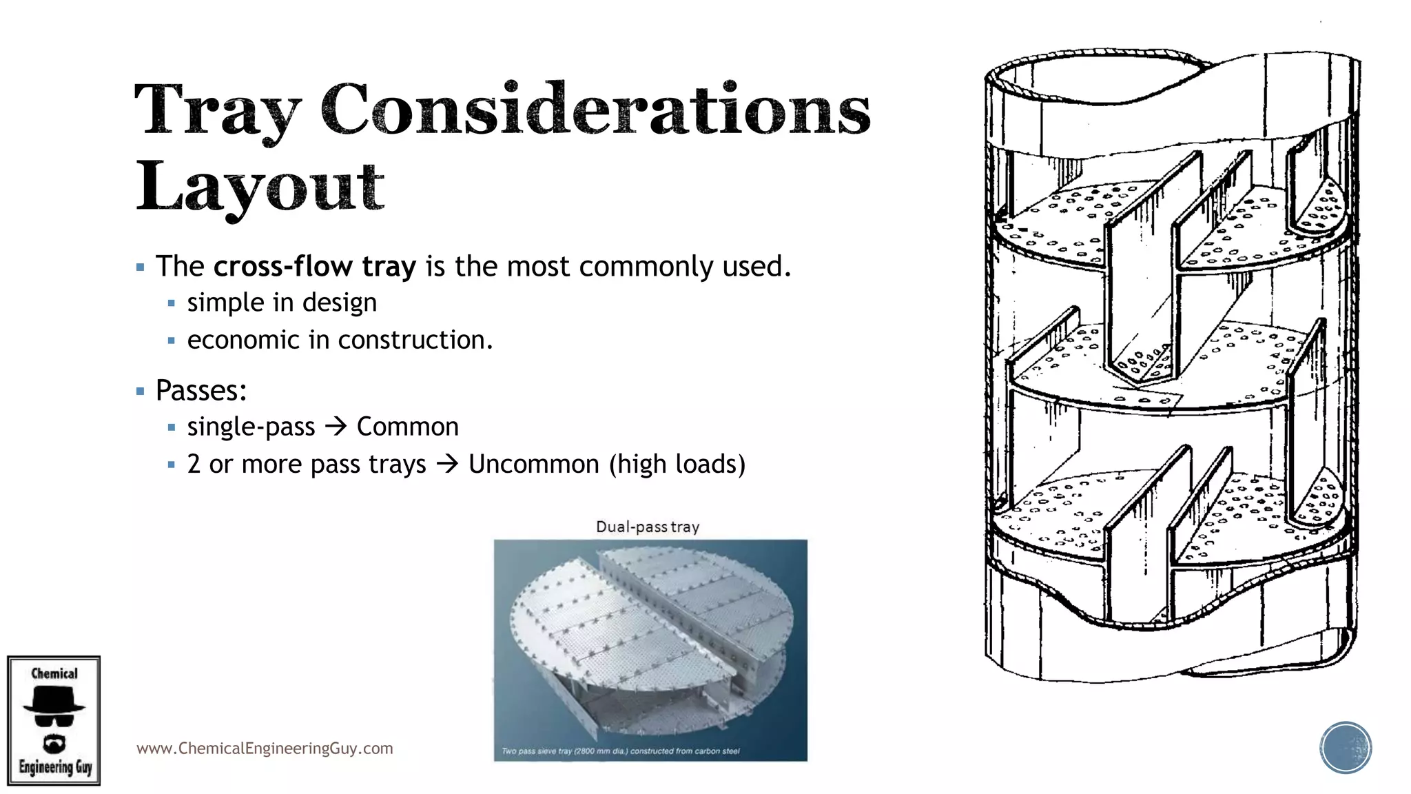 www.ChemicalEngineeringGuy.com
 The cross-flow tray is the most commonly used.
 simple in design
 economic in construction.
 Passes:
 single-pass  Common
 2 or more pass trays  Uncommon (high loads)
 