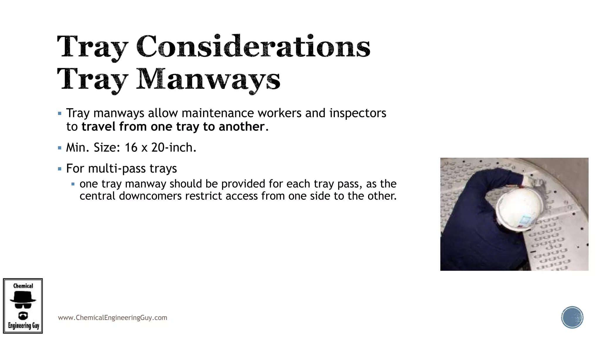www.ChemicalEngineeringGuy.com
 Tray manways allow maintenance workers and inspectors
to travel from one tray to another.
 Min. Size: 16 x 20-inch.
 For multi-pass trays
 one tray manway should be provided for each tray pass, as the
central downcomers restrict access from one side to the other.
 