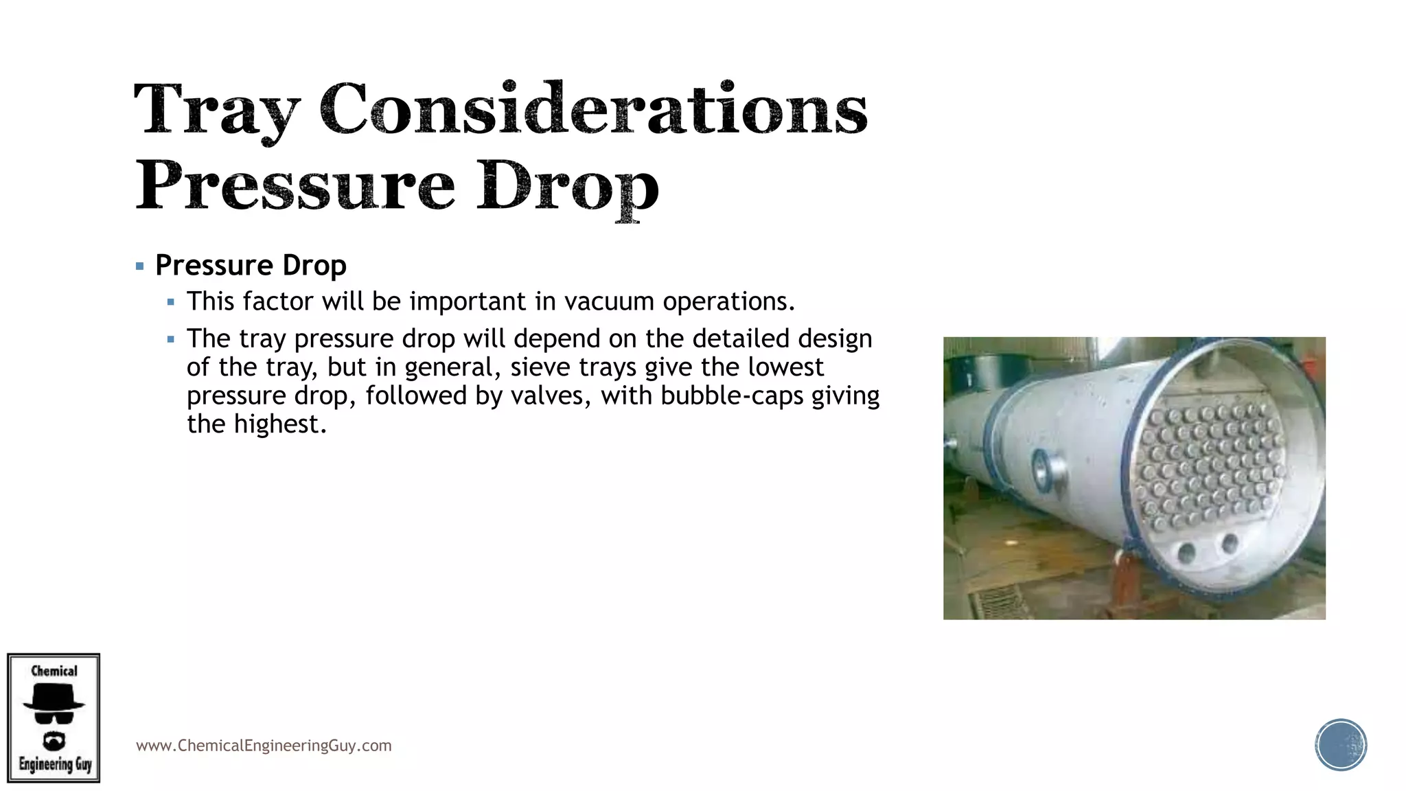 www.ChemicalEngineeringGuy.com
 Pressure Drop
 This factor will be important in vacuum operations.
 The tray pressure drop will depend on the detailed design
of the tray, but in general, sieve trays give the lowest
pressure drop, followed by valves, with bubble-caps giving
the highest.
 
