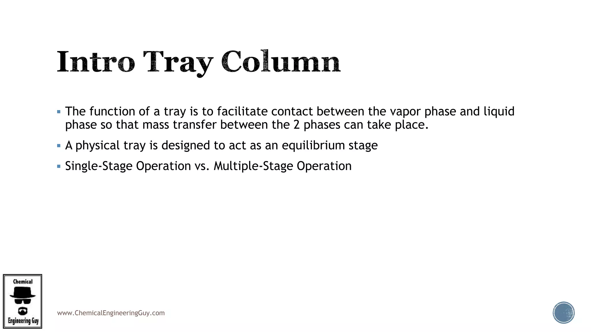 www.ChemicalEngineeringGuy.com
 The function of a tray is to facilitate contact between the vapor phase and liquid
phase so that mass transfer between the 2 phases can take place.
 A physical tray is designed to act as an equilibrium stage
 Single-Stage Operation vs. Multiple-Stage Operation
 