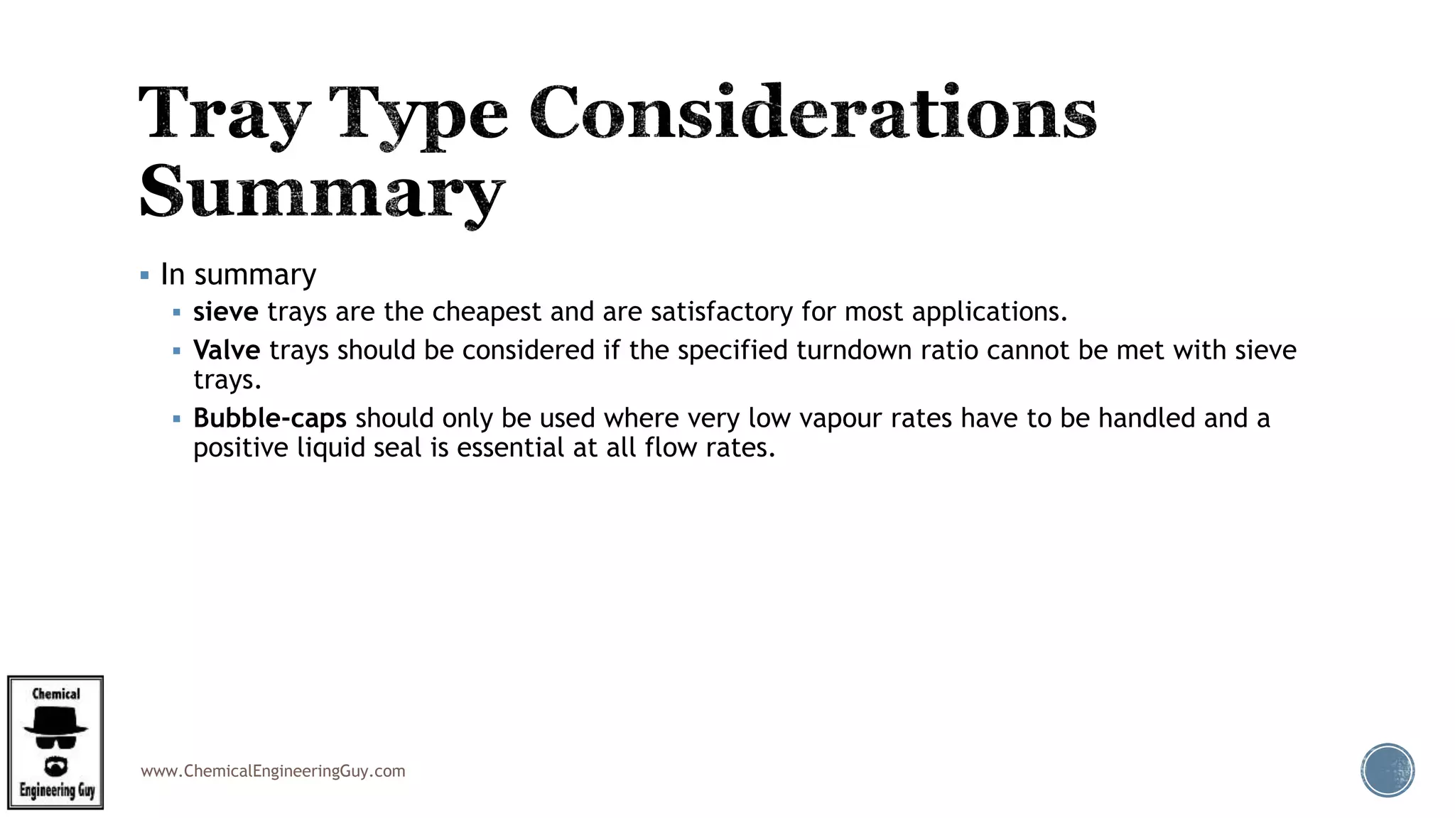 www.ChemicalEngineeringGuy.com
 In summary
 sieve trays are the cheapest and are satisfactory for most applications.
 Valve trays should be considered if the specified turndown ratio cannot be met with sieve
trays.
 Bubble-caps should only be used where very low vapour rates have to be handled and a
positive liquid seal is essential at all flow rates.
 