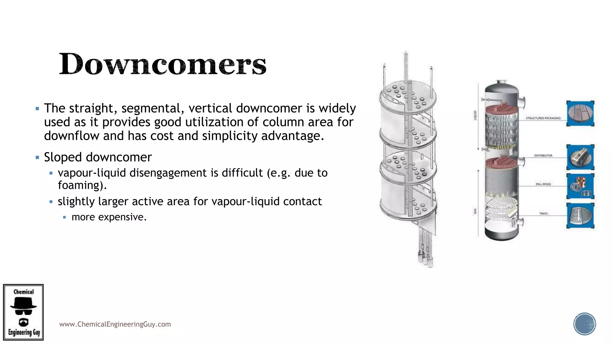 www.ChemicalEngineeringGuy.com
 The straight, segmental, vertical downcomer is widely
used as it provides good utilization of column area for
downflow and has cost and simplicity advantage.
 Sloped downcomer
 vapour-liquid disengagement is difficult (e.g. due to
foaming).
 slightly larger active area for vapour-liquid contact
 more expensive.
 