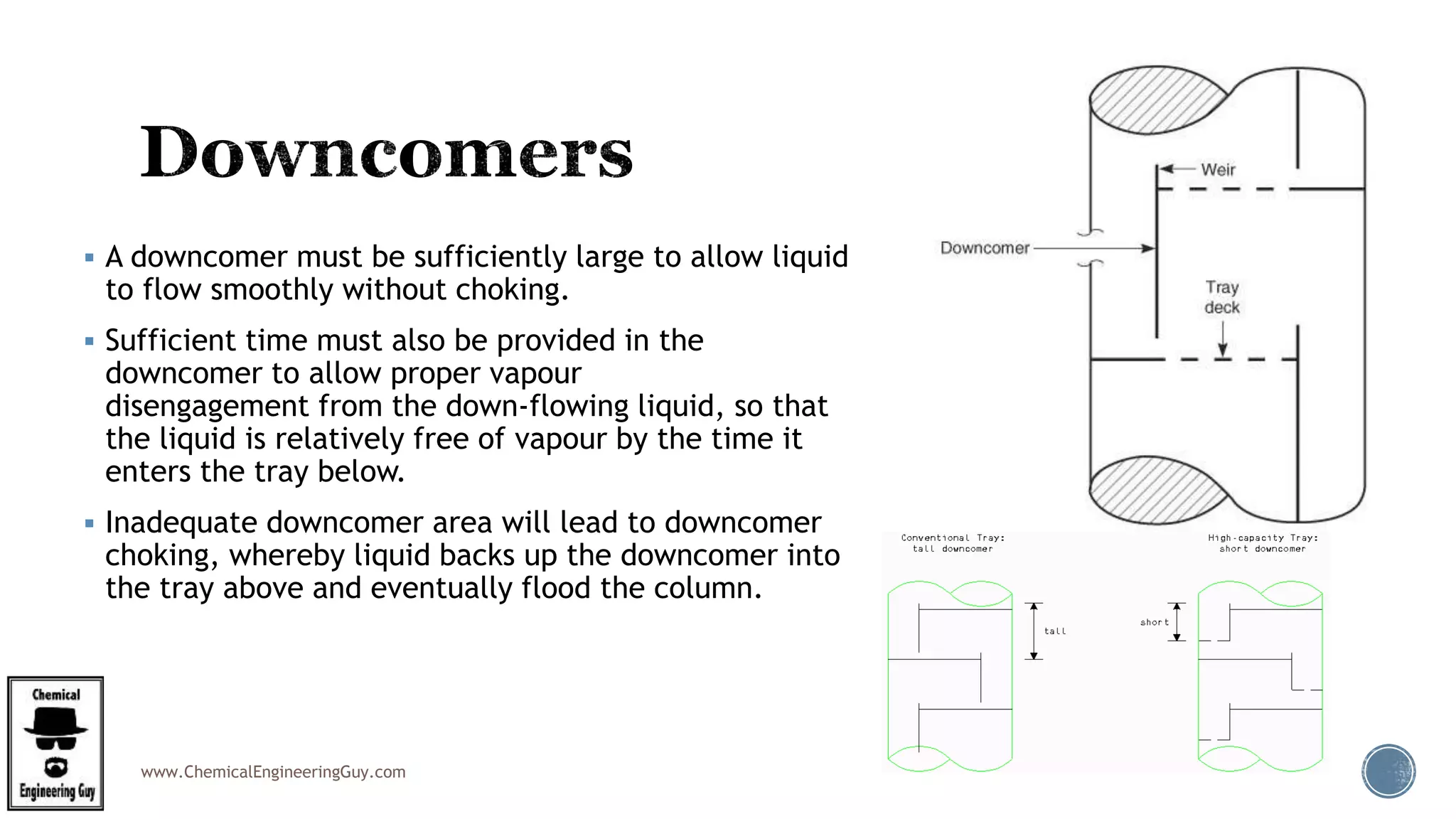 www.ChemicalEngineeringGuy.com
 A downcomer must be sufficiently large to allow liquid
to flow smoothly without choking.
 Sufficient time must also be provided in the
downcomer to allow proper vapour
disengagement from the down-flowing liquid, so that
the liquid is relatively free of vapour by the time it
enters the tray below.
 Inadequate downcomer area will lead to downcomer
choking, whereby liquid backs up the downcomer into
the tray above and eventually flood the column.
 