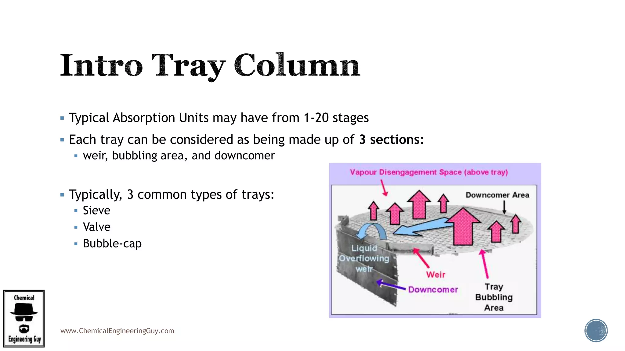 www.ChemicalEngineeringGuy.com
 Typical Absorption Units may have from 1-20 stages
 Each tray can be considered as being made up of 3 sections:
 weir, bubbling area, and downcomer
 Typically, 3 common types of trays:
 Sieve
 Valve
 Bubble-cap
 