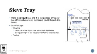 www.ChemicalEngineeringGuy.com
 There is no liquid seal and it is the passage of vapour
that effectively prevents the loss of liquid through the
sieves.
 Disadvantages
 Weeping
 can occur at low vapour flow and/or high liquid rates
 the liquid height on the tray exceeds the tray pressure drop.
 Fouling
 