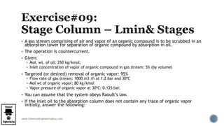 www.ChemicalEngineeringGuy.com
 A gas stream comprising of air and vapor of an organic compound is to be scrubbed in an
absorption tower for separation of organic compound by absorption in oil.
 The operation is countercurrent.
 Given:
 Mol. wt. of oil: 250 kg/kmol;
 Inlet concentration of vapor of organic compound in gas stream: 5% (by volume)
 Targeted (or desired) removal of organic vapor: 95%
 Flow rate of gas stream: 1000 m3 /h at 1.2 bar and 30ºC
 Mol wt of organic vapor: 80 kg/kmol
 Vapor pressure of organic vapor at 30ºC: 0.125 bar.
 You can assume that the system obeys Raoult’s law.
 If the inlet oil to the absorption column does not contain any trace of organic vapor
initially, answer the following:
 