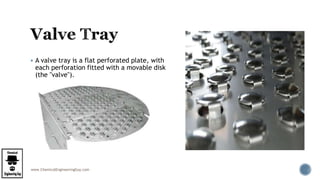 www.ChemicalEngineeringGuy.com
 A valve tray is a flat perforated plate, with
each perforation fitted with a movable disk
(the "valve").
 