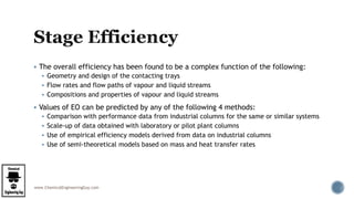 www.ChemicalEngineeringGuy.com
 The overall efficiency has been found to be a complex function of the following:
 Geometry and design of the contacting trays
 Flow rates and flow paths of vapour and liquid streams
 Compositions and properties of vapour and liquid streams
 Values of EO can be predicted by any of the following 4 methods:
 Comparison with performance data from industrial columns for the same or similar systems
 Scale-up of data obtained with laboratory or pilot plant columns
 Use of empirical efficiency models derived from data on industrial columns
 Use of semi-theoretical models based on mass and heat transfer rates
 
