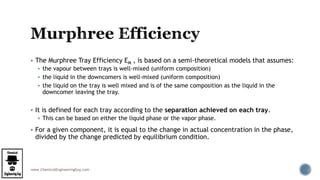www.ChemicalEngineeringGuy.com
 The Murphree Tray Efficiency EM , is based on a semi-theoretical models that assumes:
 the vapour between trays is well-mixed (uniform composition)
 the liquid in the downcomers is well-mixed (uniform composition)
 the liquid on the tray is well mixed and is of the same composition as the liquid in the
downcomer leaving the tray.
 It is defined for each tray according to the separation achieved on each tray.
 This can be based on either the liquid phase or the vapor phase.
 For a given component, it is equal to the change in actual concentration in the phase,
divided by the change predicted by equilibrium condition.
 