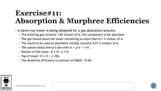 www.ChemicalEngineeringGuy.com
 A sieve-tray tower is being designed for a gas absorption process.
 The entering gas contains 1.8% (molar) of A, the component to be absorbed.
 The gas should leave the tower containing no more than 0.1 % (molar) of A.
 The liquid to be used as absorbent initially contains 0.01 % (molar) of A.
 The system obeys Henry’s law with m = y/x = 1.41.
 Bottom of the tower  L/V= 2.115
 Top of tower  L/V = 2.326.
 The Murphree efficiency is constant at EMGE = 0.65.
Example 5.1 Number of Real Sieve Trays in an Absorber
Benitez – Mass Transfer Operations
 