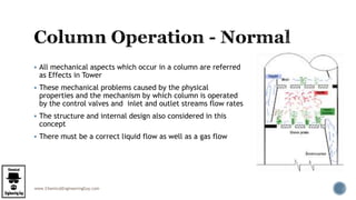 www.ChemicalEngineeringGuy.com
 All mechanical aspects which occur in a column are referred
as Effects in Tower
 These mechanical problems caused by the physical
properties and the mechanism by which column is operated
by the control valves and inlet and outlet streams flow rates
 The structure and internal design also considered in this
concept
 There must be a correct liquid flow as well as a gas flow
 