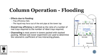 www.ChemicalEngineeringGuy.com
 Effects due to flooding:
 Tray efficiency falls
 The liquid may force out of the exit pipe at the tower top
 Overall tray efficiency is defined as the ratio of a number of
real trays required to the number of ideal trays required.
 Channelling is most severe in towers packed with stacked
packing. Wetted wall tower experiment are used to determine
the volumetric coefficient of two interacting phases.
 
