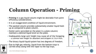 www.ChemicalEngineeringGuy.com
 Priming in a gas-liquid column might be desirable from point
efficiency considerations.
 It is an exaggerated condition of liquid entrainment.
 The packed column provides substantially smaller liquid hold-
up as compared to plate column.
 Outlet weirs (provided on the plate in a plate column)
maintain a desired liquid level on the plate.
 Inadequately large weir height may cause all of the foregoing
 a common weir height for absorbers and strippers is 3 to 4 inch.
 The binary liquid-liquid system has two degrees of freedom.
 Due to high gas velocity, liquid from the bottom trays is
carried away along with the vapor to the top trays.
 