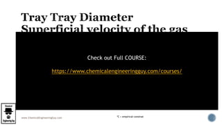 www.ChemicalEngineeringGuy.com
 The tower diameter and, consequently, its cross-sectional area must be sufficiently
large to handle the gas and liquid rates within the satisfactory region (Summary Fig)
 The superficial velocity of the gas VGF
 volumetric rate of gas flow Q, per net cross-sectionnal area for gas flow in the space
between trays
*C = empirical constnat
Check out Full COURSE:
https://www.chemicalengineeringguy.com/courses/
 